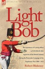 Light Bob - The Experiences of a Young Officer in H.M. 28th and 36th Regiments of the British Infantry During the Peninsular Campaign of the Napoleonic Wars 1804 - 1814 - R Blakeney