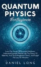 Quantum Physics :  Learn The Secrets Of Quantum Mechanics, Understand Essential Theories Like The Theory Of Relativity, And The Entanglement Theory, And Exploit The Law Of Attraction
