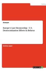 Europe's Last Dictatorship - U.S. Democratization Efforts in Belarus - Anonym