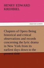 Chapters of Opera Being Historical and Critical Observations and Records Concerning the Lyric Drama in New York from Its Earliest Days Down to the Pre - Krehbiel, Henry Edward
