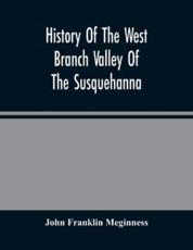 History Of The West Branch Valley Of The Susquehanna : Its First Settlement, Privations Endured By The Early Pioneers, Indian Wars, Predatory Incusions, Abductions And Massacres, Together With An Account Of The Fair Play System, And The Trying Scenes Of T - Franklin Meginness, John