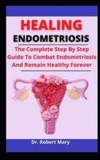 Healing Endometriosis: The Complete Step By Step Guide To Combat Endometriosis And Remain Healthy Forever