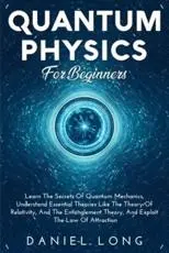 Quantum Physics For Beginners: Learn The Secrets Of Quantum Mechanics, Understand Essential Theories Like The Theory Of Relativity, And The Entanglement Theory, And Exploit The Low of Attraction