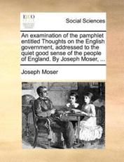 An Examination of the Pamphlet Entitled Thoughts on the English Government, Addressed to the Quiet Good Sense of the People of England. by Joseph Moser, ... - Joseph Moser