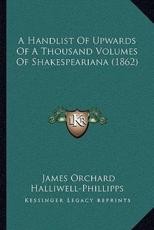 A Handlist of Upwards of a Thousand Volumes of Shakespeariana Handlist of Upwards of a Thousand Volumes of Shakespeariana (1862) a (1862) - J O Halliwell-Phillipps