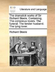 The Dramatick Works of Sir Richard Steele. Containing, the Conscious Lovers. the Funeral. the Tender Husband. the Lying Lover. - Richard Steele