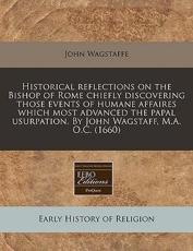 Historical Reflections on the Bishop of Rome Chiefly Discovering Those Events of Humane Affaires Which Most Advanced the Papal Usurpation. by John Wagstaff, M.A. O.C. (1660) - John Wagstaffe