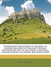 Government Regulation of Railways; An Address Delivered by William F. Herrin, November 20, 1913, at San Diego, California, Annual Meeting California Bar Association - William F B 1854 Herrin