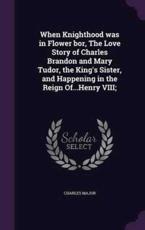 When Knighthood was in Flower bor, The Love Story of Charles Brandon and Mary Tudor, the King's Sister, and Happening in the Reign Of.Henry VIII;