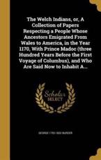 The Welch Indians, Or, a Collection of Papers Respecting a People Whose Ancestors Emigrated from Wales to America, in the Year 1170, with Prince Madoc (Three Hundred Years Before the First Voyage of Columbus), and Who Are Said Now to Inhabit A... - George 1752-1832 Burder